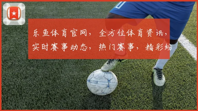 乐鱼体育官网，全方位体育资讯，实时赛事动态，热门赛事，精彩纷呈，不容错过