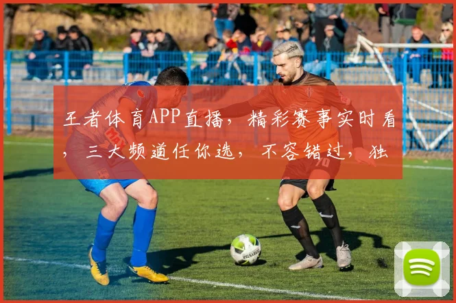 王者体育APP直播，精彩赛事实时看，三大频道任你选，不容错过，独家精彩呈现